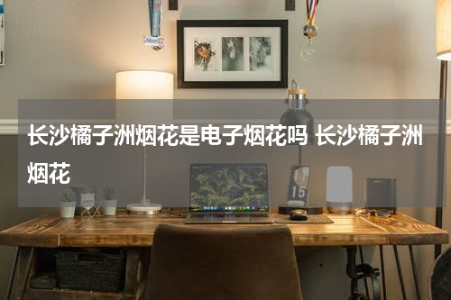 长沙橘子洲烟花是电子烟花吗 长沙橘子洲烟花