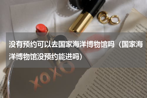 没有预约可以去国家海洋博物馆吗（国家海洋博物馆没预约能进吗）