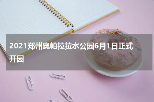 2021郑州奥帕拉拉水公园6月1日正式开园
