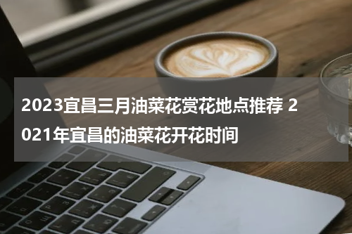 2023宜昌三月油菜花赏花地点推荐 2021年宜昌的油菜花开花时间