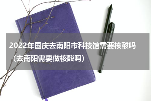 2022年国庆去南阳市科技馆需要核酸吗（去南阳需要做核酸吗）