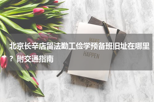 北京长辛店留法勤工俭学预备班旧址在哪里？附交通指南