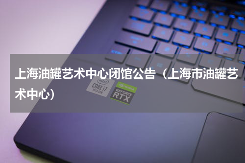 上海油罐艺术中心闭馆公告（上海市油罐艺术中心）