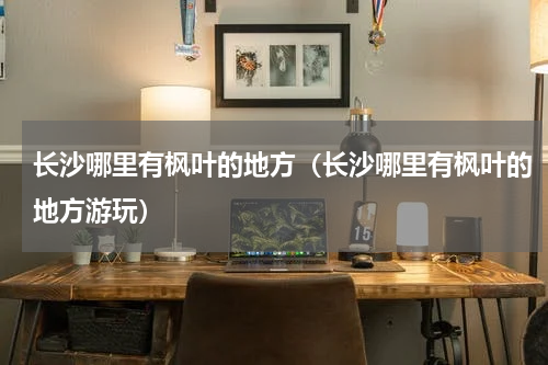 长沙哪里有枫叶的地方（长沙哪里有枫叶的地方游玩）