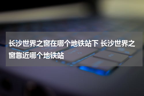 长沙世界之窗在哪个地铁站下 长沙世界之窗靠近哪个地铁站