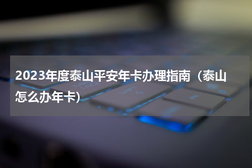 2023年度泰山平安年卡办理指南（泰山怎么办年卡）