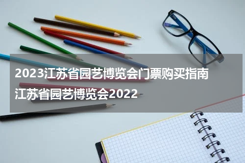 2023江苏省园艺博览会门票购买指南 江苏省园艺博览会2022