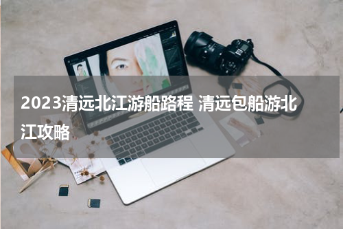 2023清远北江游船路程 清远包船游北江攻略