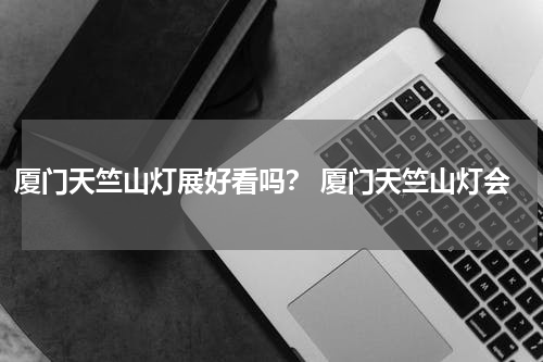 厦门天竺山灯展好看吗？ 厦门天竺山灯会