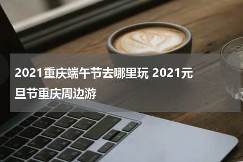 2021重庆端午节去哪里玩 2021元旦节重庆周边游