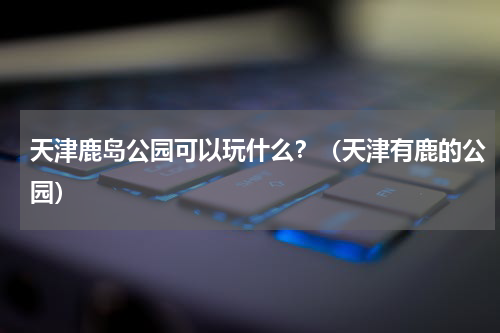 天津鹿岛公园可以玩什么？（天津有鹿的公园）
