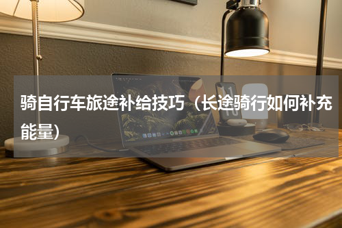 骑自行车旅途补给技巧（长途骑行如何补充能量）