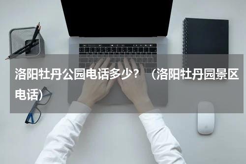 洛阳牡丹公园电话多少？（洛阳牡丹园景区电话）