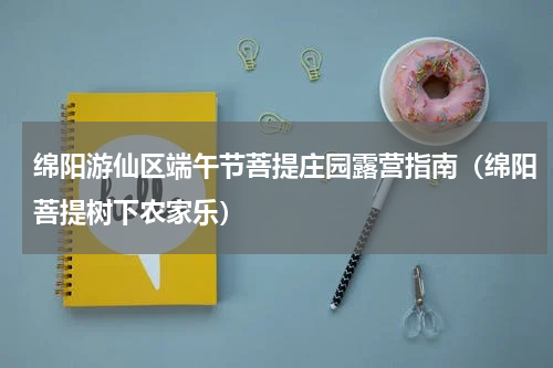 绵阳游仙区端午节菩提庄园露营指南（绵阳菩提树下农家乐）