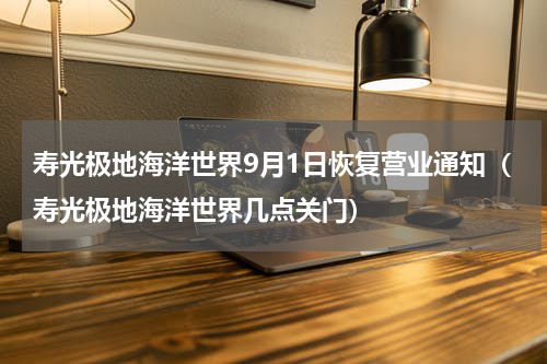 寿光极地海洋世界9月1日恢复营业通知（寿光极地海洋世界几点关门）