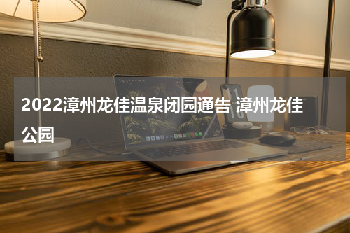 2022漳州龙佳温泉闭园通告 漳州龙佳公园