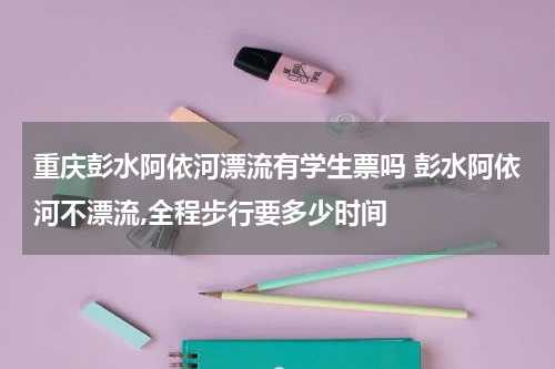 重庆彭水阿依河漂流有学生票吗 彭水阿依河不漂流,全程步行要多少时间