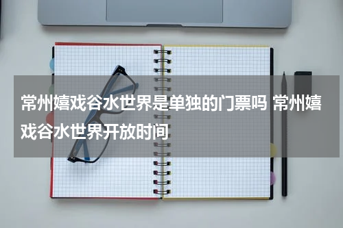 常州嬉戏谷水世界是单独的门票吗 常州嬉戏谷水世界开放时间