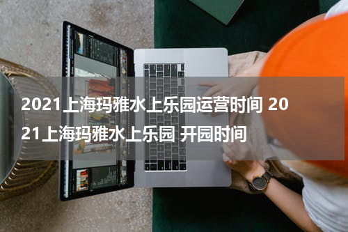 2021上海玛雅水上乐园运营时间 2021上海玛雅水上乐园 开园时间