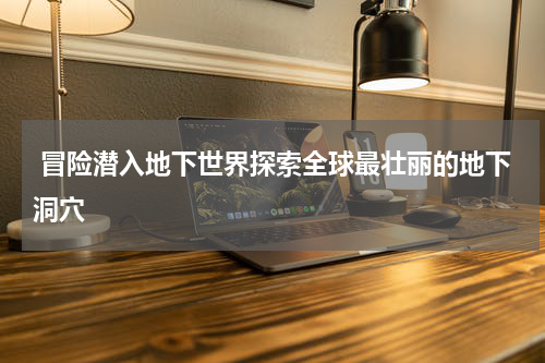  冒险潜入地下世界探索全球最壮丽的地下洞穴