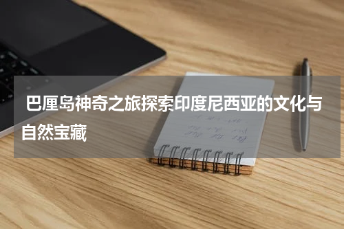  巴厘岛神奇之旅探索印度尼西亚的文化与自然宝藏