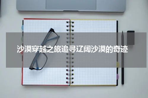  沙漠穿越之旅追寻辽阔沙漠的奇迹