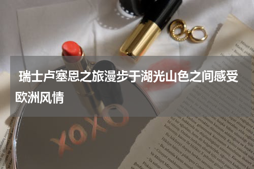  瑞士卢塞恩之旅漫步于湖光山色之间感受欧洲风情
