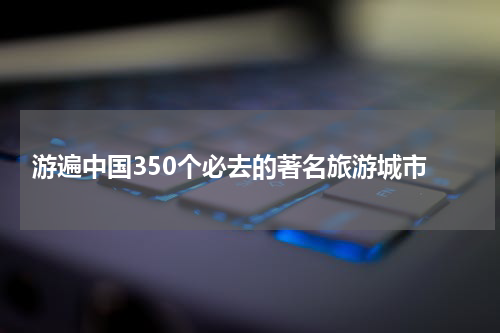  游遍中国350个必去的著名旅游城市