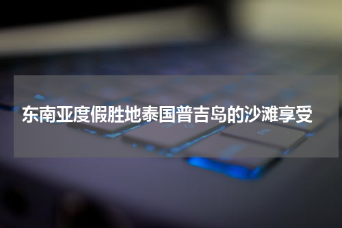  东南亚度假胜地泰国普吉岛的沙滩享受