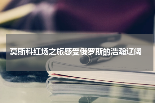  莫斯科红场之旅感受俄罗斯的浩瀚辽阔