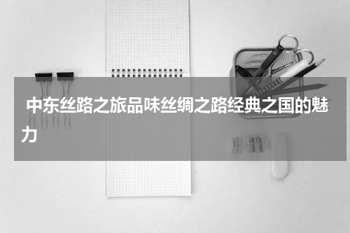  中东丝路之旅品味丝绸之路经典之国的魅力