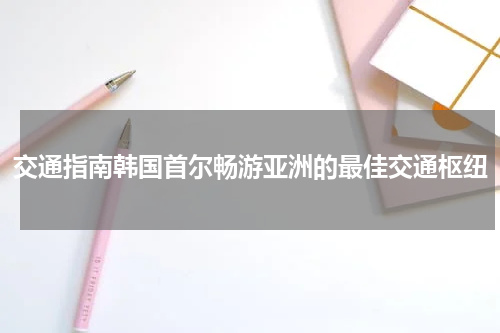 交通指南韩国首尔畅游亚洲的最佳交通枢纽