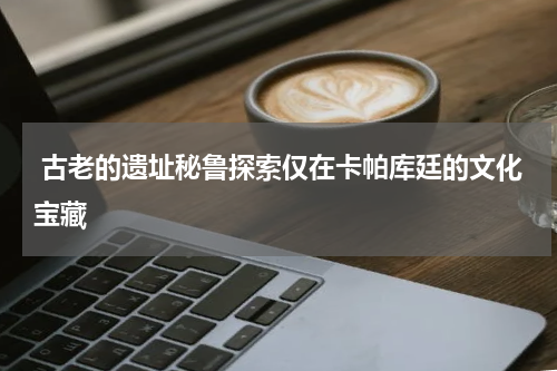  古老的遗址秘鲁探索仅在卡帕库廷的文化宝藏