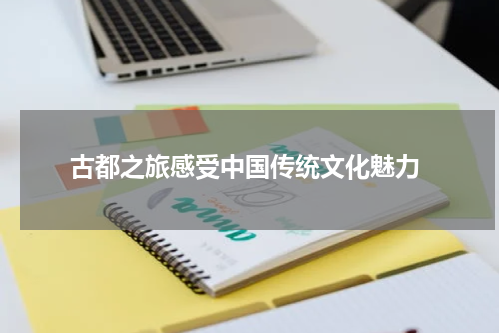  古都之旅感受中国传统文化魅力