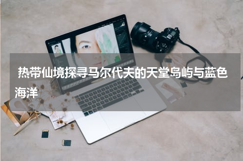  热带仙境探寻马尔代夫的天堂岛屿与蓝色海洋