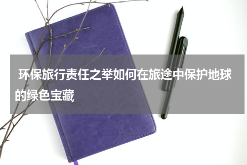  环保旅行责任之举如何在旅途中保护地球的绿色宝藏