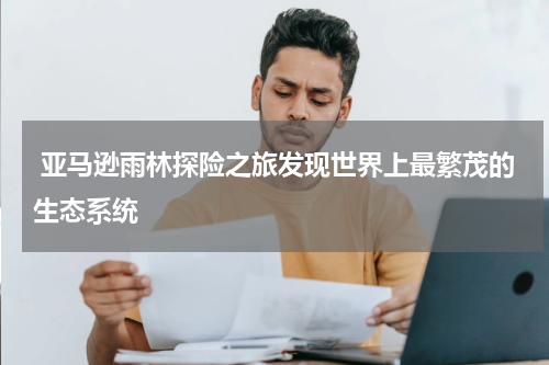  亚马逊雨林探险之旅发现世界上最繁茂的生态系统