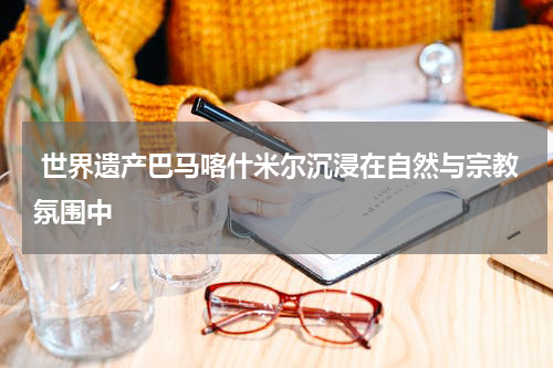  世界遗产巴马喀什米尔沉浸在自然与宗教氛围中
