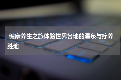  健康养生之旅体验世界各地的温泉与疗养胜地