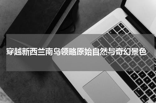  穿越新西兰南岛领略原始自然与奇幻景色