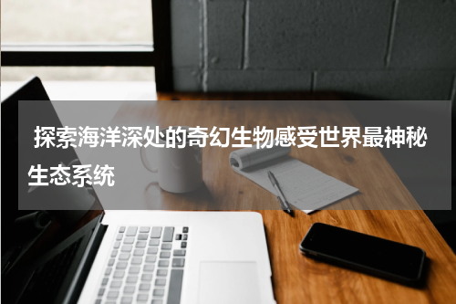  探索海洋深处的奇幻生物感受世界最神秘生态系统