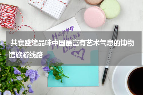  共襄盛筵品味中国最富有艺术气息的博物馆旅游线路