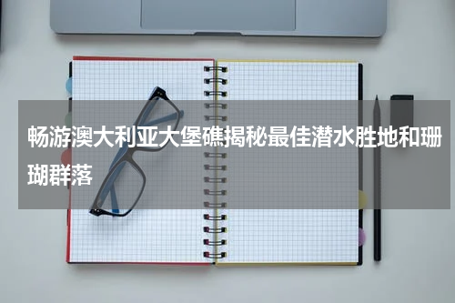 畅游澳大利亚大堡礁揭秘最佳潜水胜地和珊瑚群落