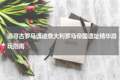 追寻古罗马遗迹意大利罗马帝国遗址精华游玩指南