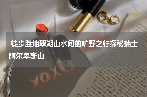  徒步胜地翠湖山水间的旷野之行探秘瑞士阿尔卑斯山