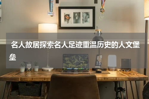  名人故居探索名人足迹重温历史的人文堡垒