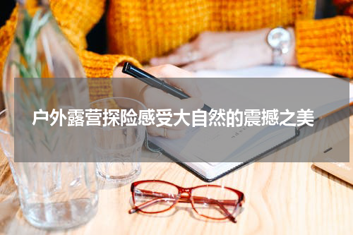  户外露营探险感受大自然的震撼之美