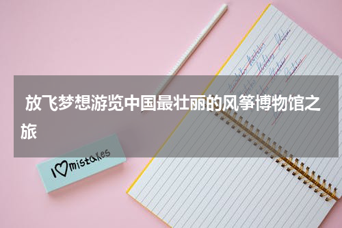  放飞梦想游览中国最壮丽的风筝博物馆之旅