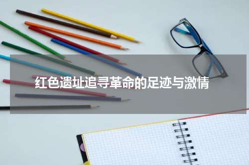  红色遗址追寻革命的足迹与激情