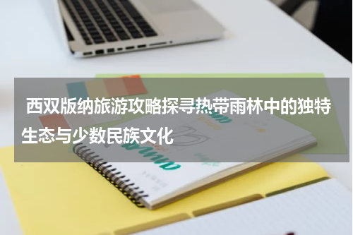  西双版纳旅游攻略探寻热带雨林中的独特生态与少数民族文化